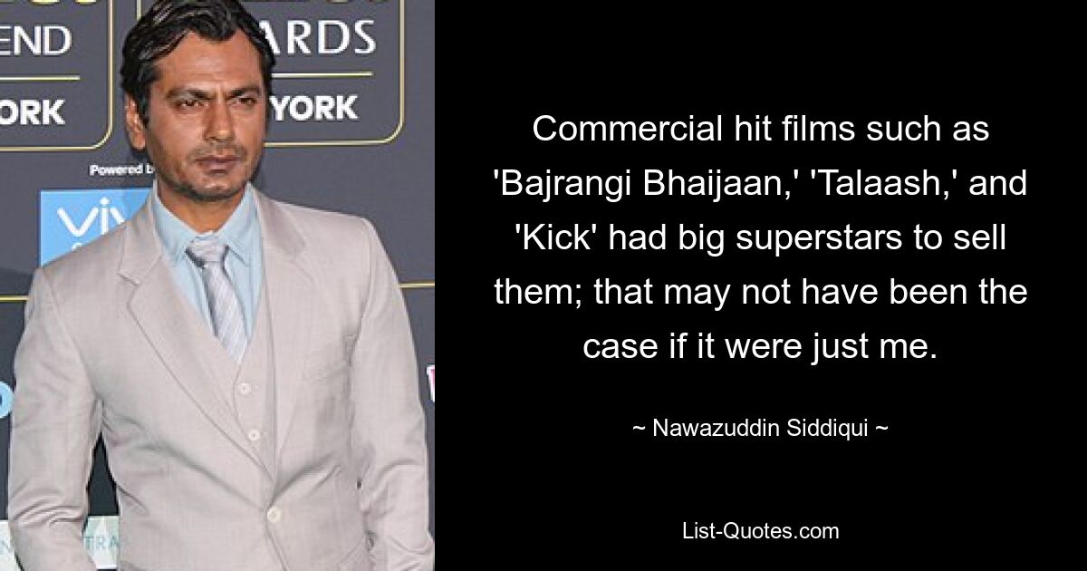 Commercial hit films such as 'Bajrangi Bhaijaan,' 'Talaash,' and 'Kick' had big superstars to sell them; that may not have been the case if it were just me. — © Nawazuddin Siddiqui