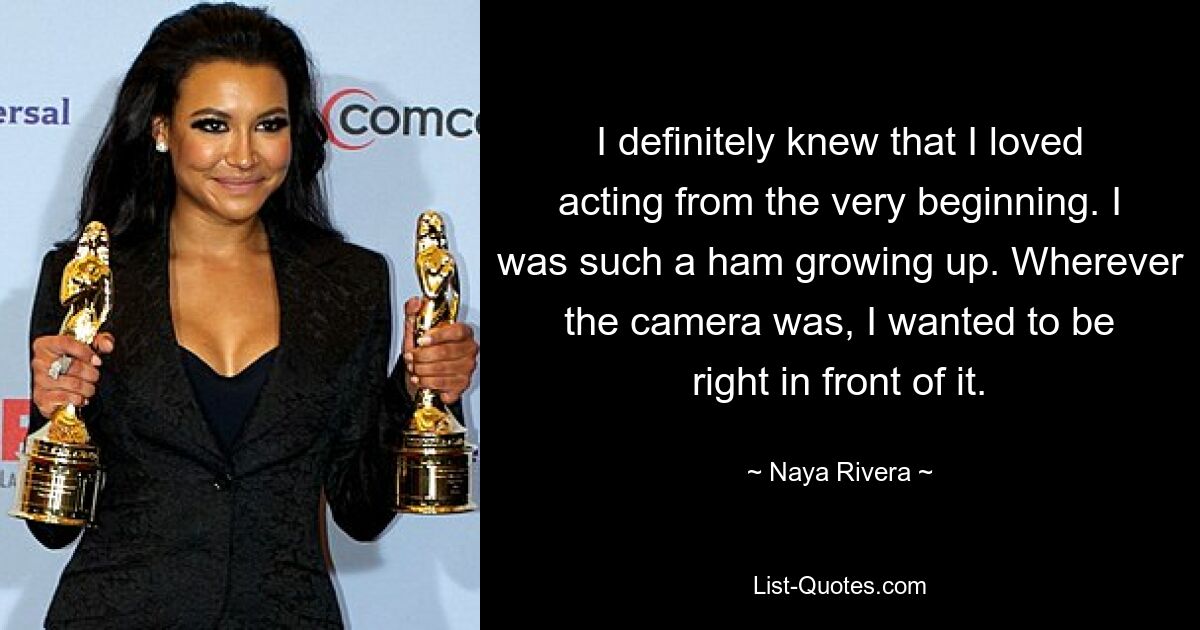 I definitely knew that I loved acting from the very beginning. I was such a ham growing up. Wherever the camera was, I wanted to be right in front of it. — © Naya Rivera