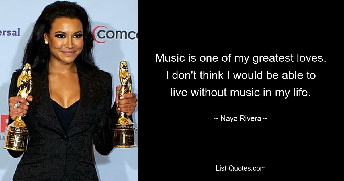 Music is one of my greatest loves. I don't think I would be able to live without music in my life. — © Naya Rivera