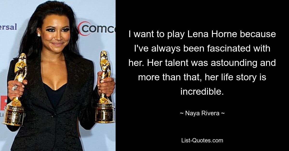 I want to play Lena Horne because I've always been fascinated with her. Her talent was astounding and more than that, her life story is incredible. — © Naya Rivera