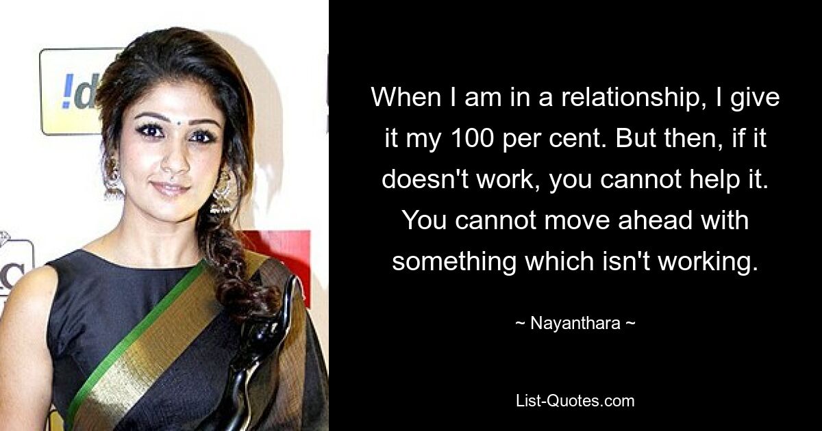 When I am in a relationship, I give it my 100 per cent. But then, if it doesn't work, you cannot help it. You cannot move ahead with something which isn't working. — © Nayanthara