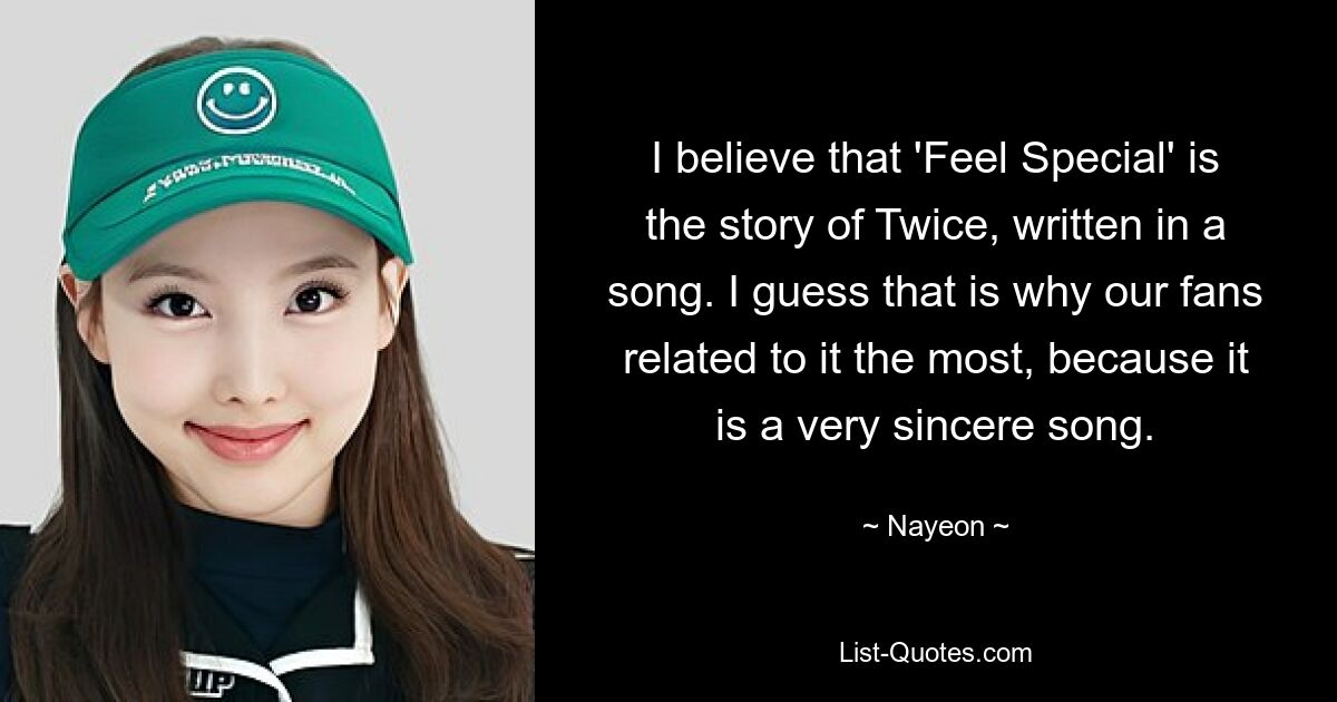 I believe that 'Feel Special' is the story of Twice, written in a song. I guess that is why our fans related to it the most, because it is a very sincere song. — © Nayeon