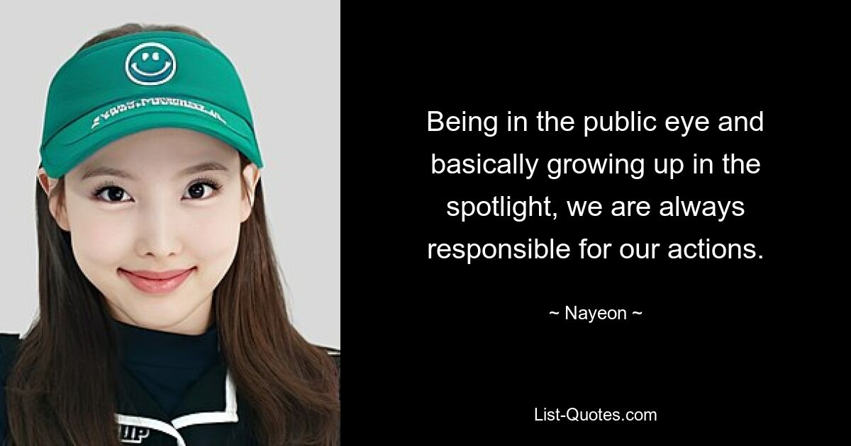 Being in the public eye and basically growing up in the spotlight, we are always responsible for our actions. — © Nayeon