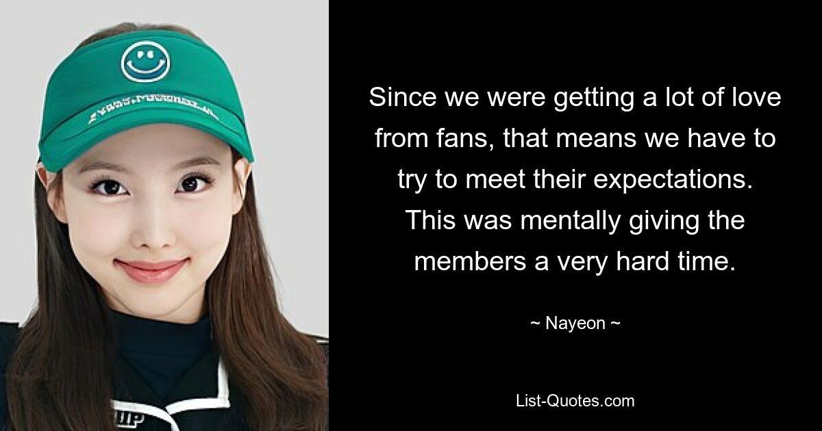 Since we were getting a lot of love from fans, that means we have to try to meet their expectations. This was mentally giving the members a very hard time. — © Nayeon