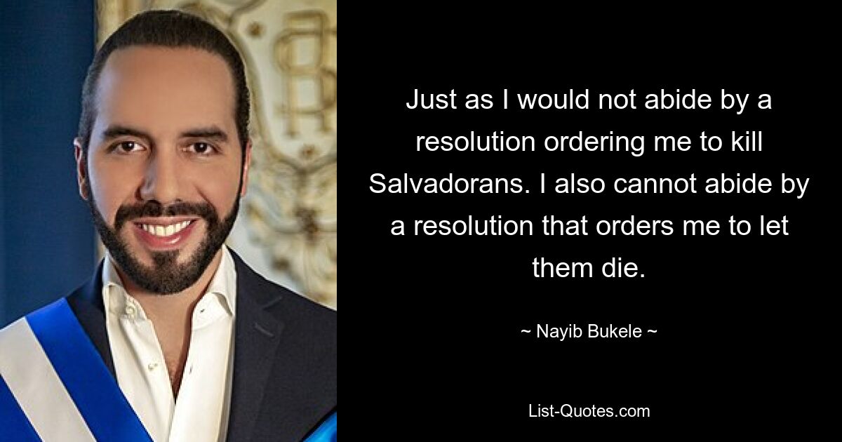 Just as I would not abide by a resolution ordering me to kill Salvadorans. I also cannot abide by a resolution that orders me to let them die. — © Nayib Bukele