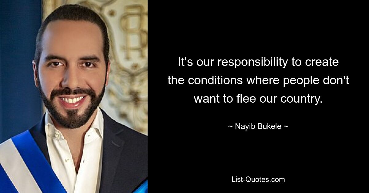 It's our responsibility to create the conditions where people don't want to flee our country. — © Nayib Bukele