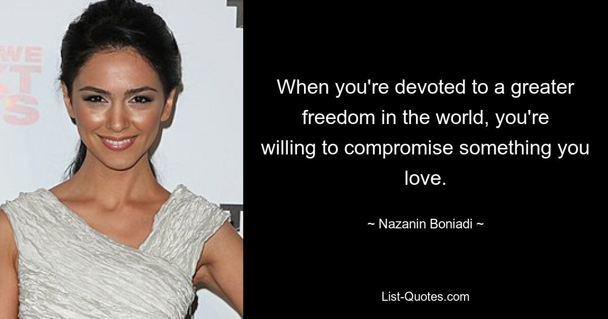 When you're devoted to a greater freedom in the world, you're willing to compromise something you love. — © Nazanin Boniadi