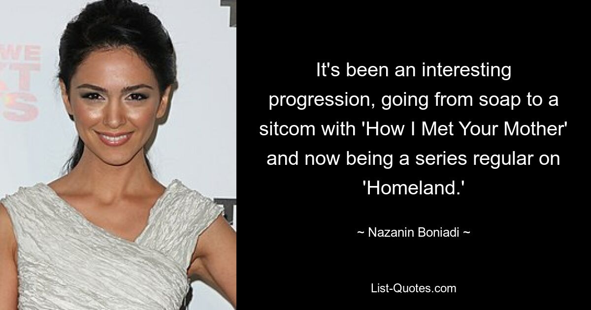 It's been an interesting progression, going from soap to a sitcom with 'How I Met Your Mother' and now being a series regular on 'Homeland.' — © Nazanin Boniadi