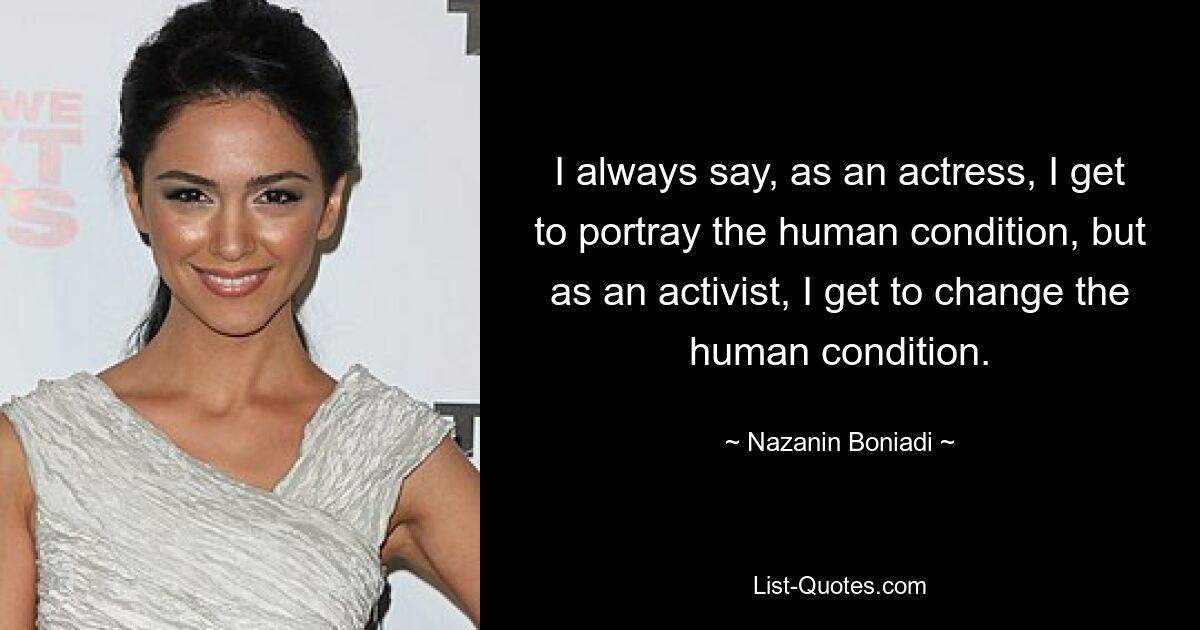 I always say, as an actress, I get to portray the human condition, but as an activist, I get to change the human condition. — © Nazanin Boniadi