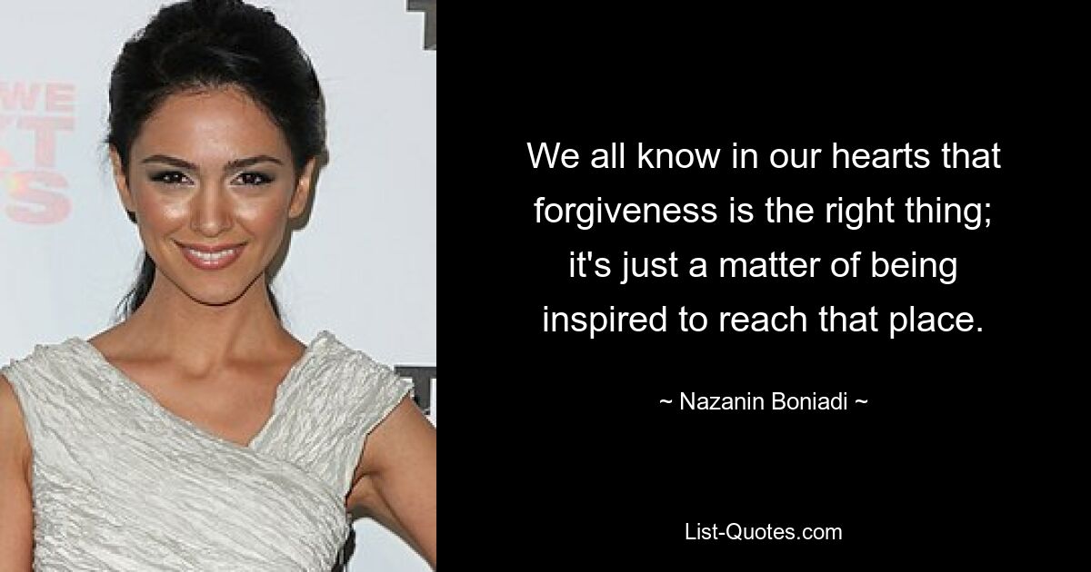 We all know in our hearts that forgiveness is the right thing; it's just a matter of being inspired to reach that place. — © Nazanin Boniadi