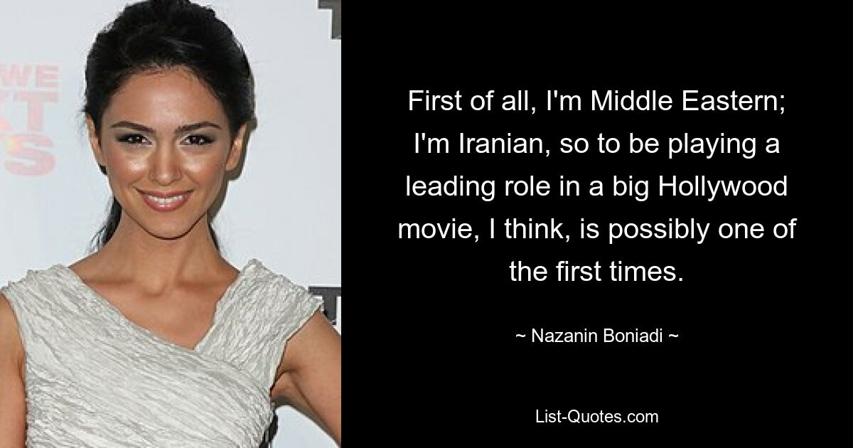 First of all, I'm Middle Eastern; I'm Iranian, so to be playing a leading role in a big Hollywood movie, I think, is possibly one of the first times. — © Nazanin Boniadi