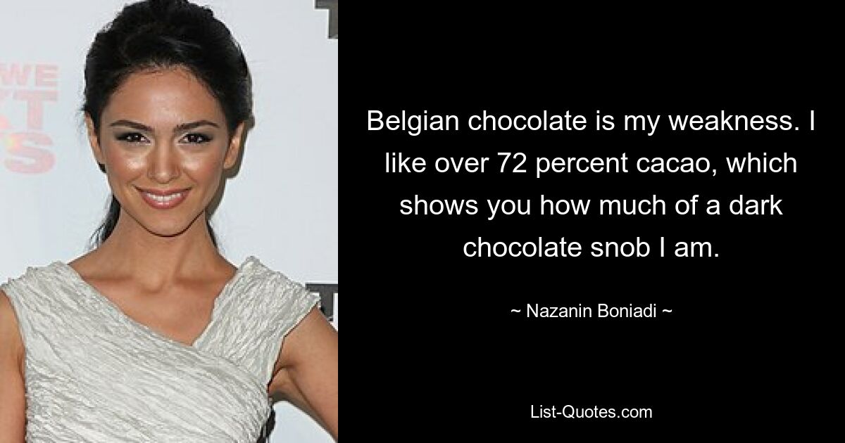 Belgian chocolate is my weakness. I like over 72 percent cacao, which shows you how much of a dark chocolate snob I am. — © Nazanin Boniadi