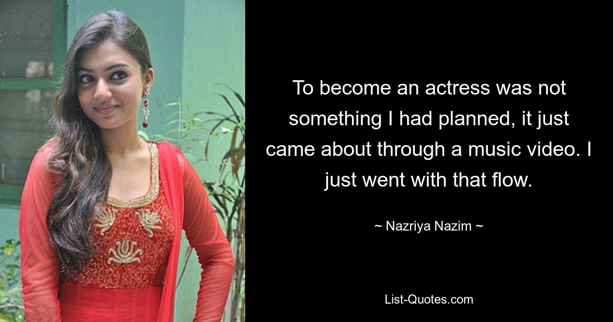 To become an actress was not something I had planned, it just came about through a music video. I just went with that flow. — © Nazriya Nazim