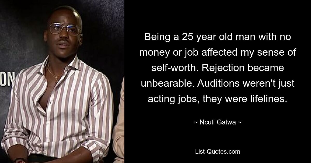 Being a 25 year old man with no money or job affected my sense of self-worth. Rejection became unbearable. Auditions weren't just acting jobs, they were lifelines. — © Ncuti Gatwa