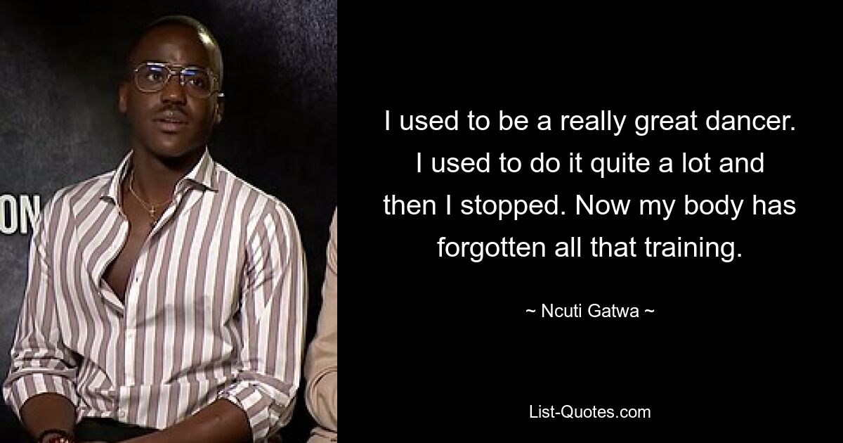 I used to be a really great dancer. I used to do it quite a lot and then I stopped. Now my body has forgotten all that training. — © Ncuti Gatwa