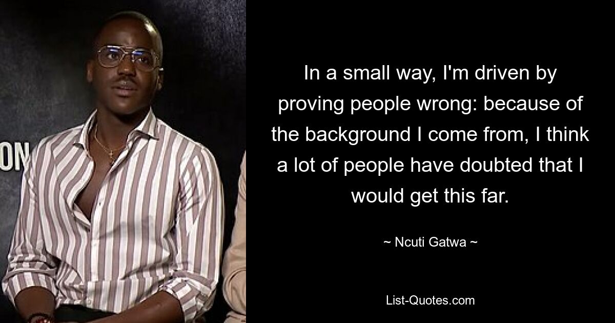 In a small way, I'm driven by proving people wrong: because of the background I come from, I think a lot of people have doubted that I would get this far. — © Ncuti Gatwa