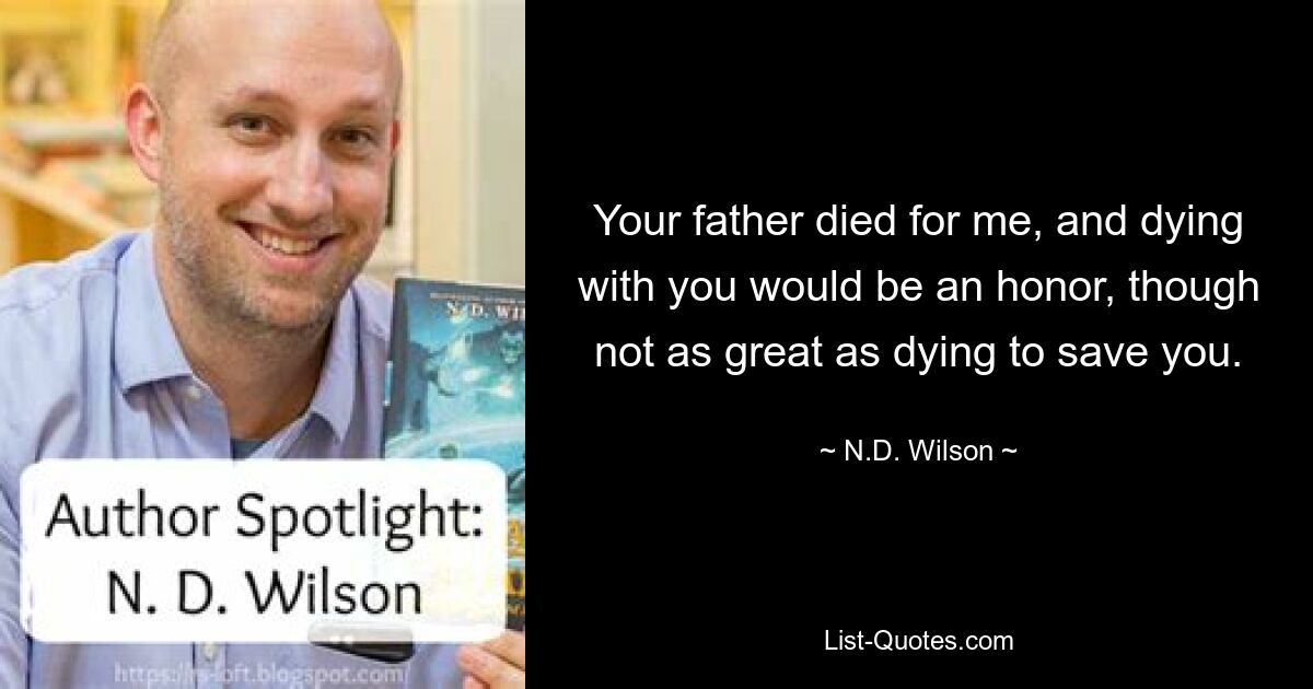 Your father died for me, and dying with you would be an honor, though not as great as dying to save you. — © N.D. Wilson