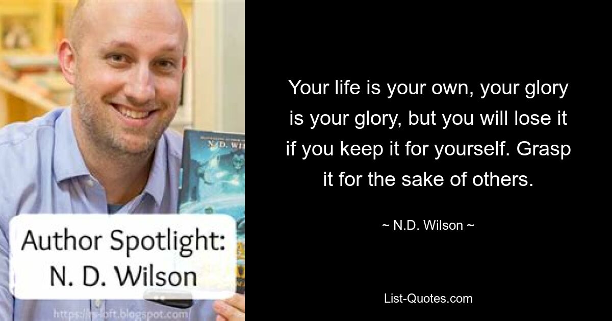 Your life is your own, your glory is your glory, but you will lose it if you keep it for yourself. Grasp it for the sake of others. — © N.D. Wilson