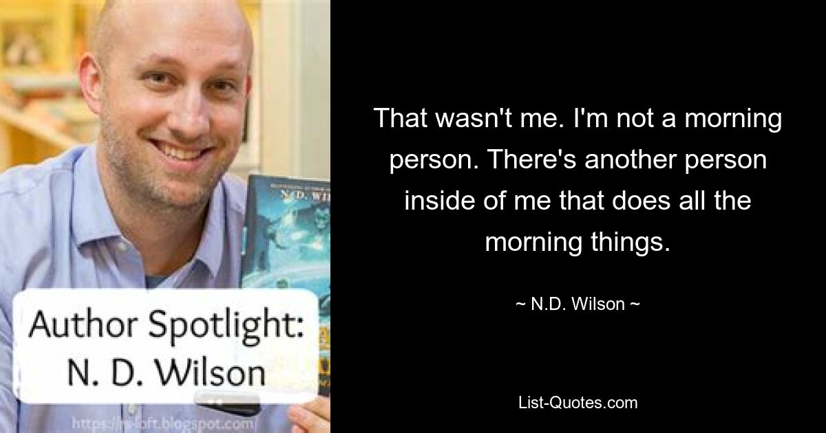 That wasn't me. I'm not a morning person. There's another person inside of me that does all the morning things. — © N.D. Wilson