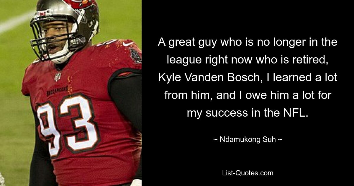 A great guy who is no longer in the league right now who is retired, Kyle Vanden Bosch, I learned a lot from him, and I owe him a lot for my success in the NFL. — © Ndamukong Suh