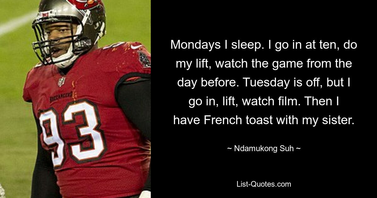 Mondays I sleep. I go in at ten, do my lift, watch the game from the day before. Tuesday is off, but I go in, lift, watch film. Then I have French toast with my sister. — © Ndamukong Suh