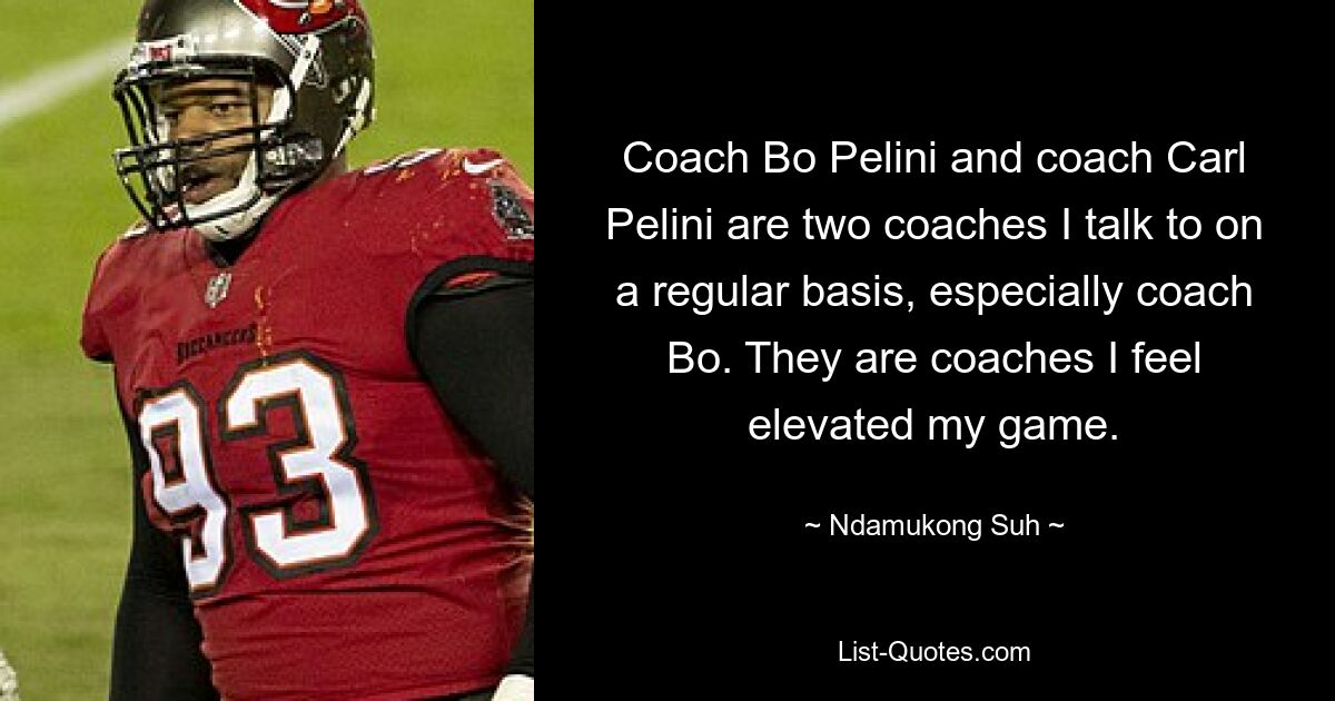 Coach Bo Pelini and coach Carl Pelini are two coaches I talk to on a regular basis, especially coach Bo. They are coaches I feel elevated my game. — © Ndamukong Suh