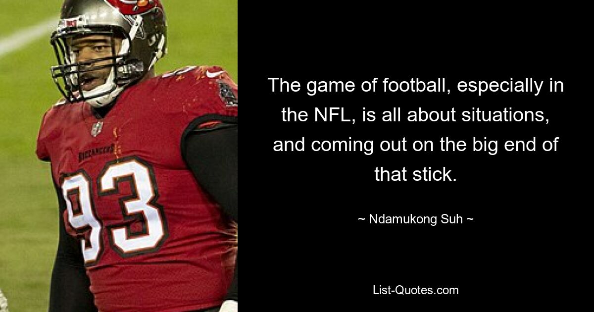 The game of football, especially in the NFL, is all about situations, and coming out on the big end of that stick. — © Ndamukong Suh