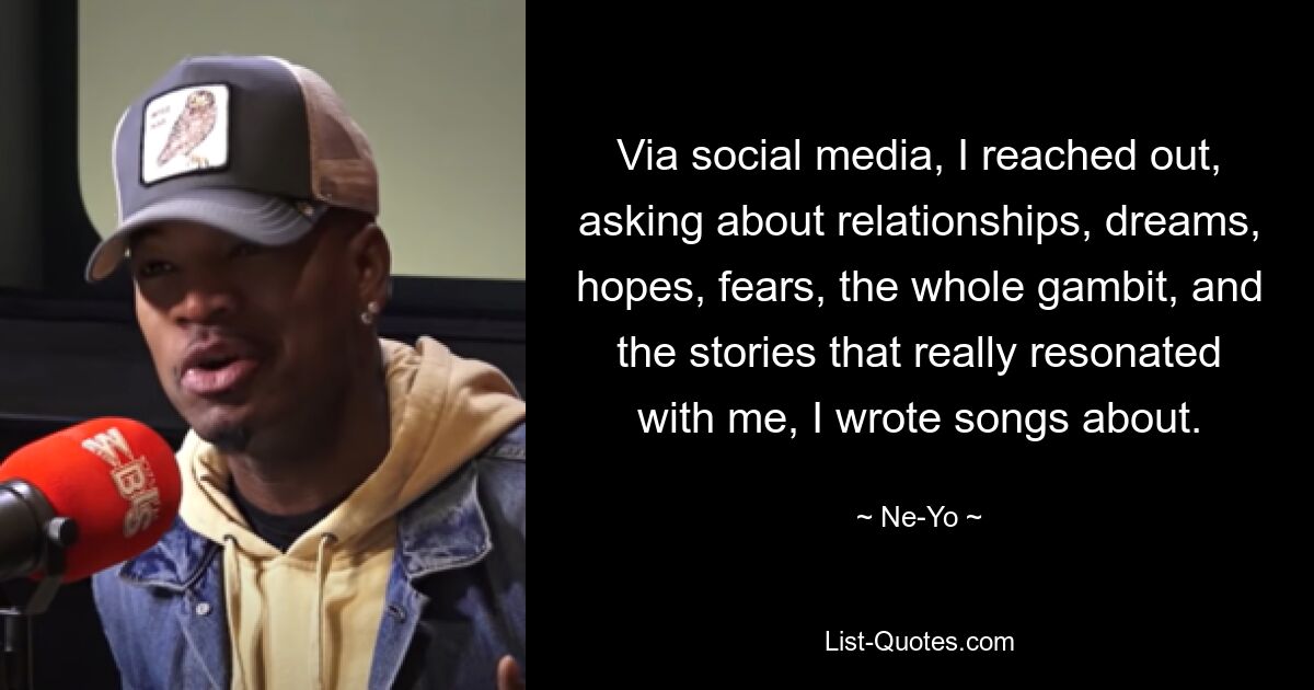 Via social media, I reached out, asking about relationships, dreams, hopes, fears, the whole gambit, and the stories that really resonated with me, I wrote songs about. — © Ne-Yo