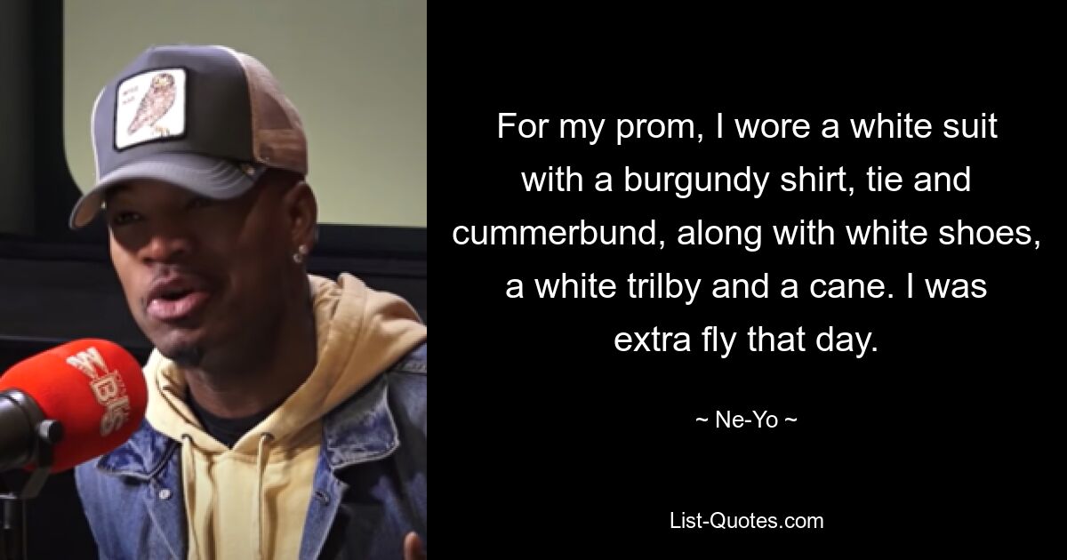 For my prom, I wore a white suit with a burgundy shirt, tie and cummerbund, along with white shoes, a white trilby and a cane. I was extra fly that day. — © Ne-Yo