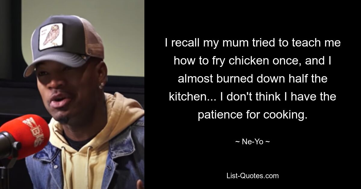 I recall my mum tried to teach me how to fry chicken once, and I almost burned down half the kitchen... I don't think I have the patience for cooking. — © Ne-Yo