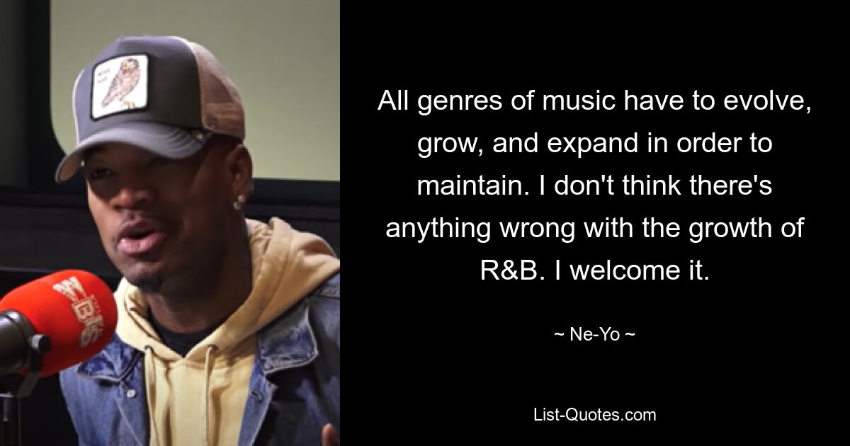 All genres of music have to evolve, grow, and expand in order to maintain. I don't think there's anything wrong with the growth of R&B. I welcome it. — © Ne-Yo