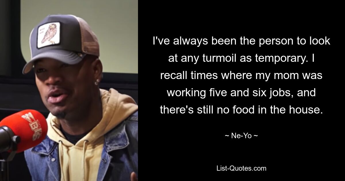 I've always been the person to look at any turmoil as temporary. I recall times where my mom was working five and six jobs, and there's still no food in the house. — © Ne-Yo