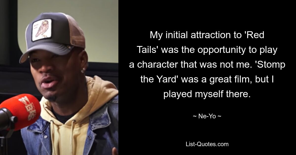 My initial attraction to 'Red Tails' was the opportunity to play a character that was not me. 'Stomp the Yard' was a great film, but I played myself there. — © Ne-Yo