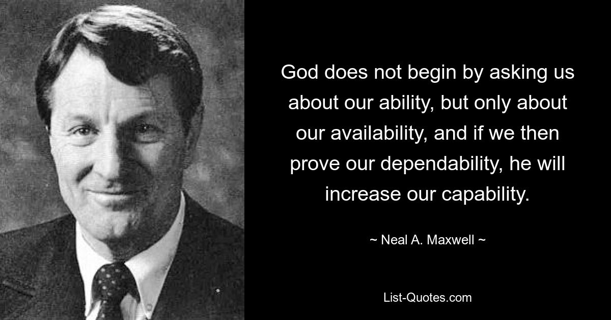 God does not begin by asking us about our ability, but only about our availability, and if we then prove our dependability, he will increase our capability. — © Neal A. Maxwell