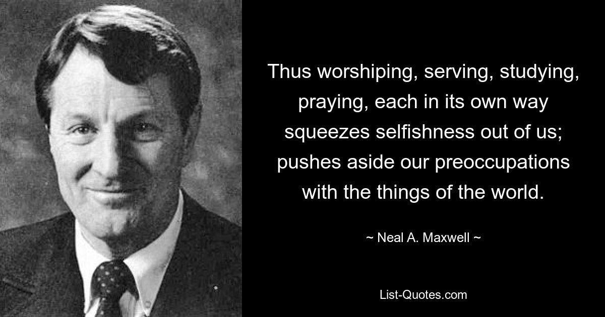 Thus worshiping, serving, studying, praying, each in its own way squeezes selfishness out of us; pushes aside our preoccupations with the things of the world. — © Neal A. Maxwell