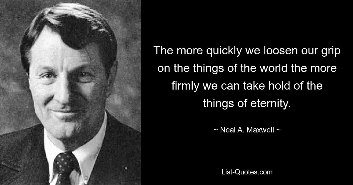 The more quickly we loosen our grip on the things of the world the more firmly we can take hold of the things of eternity. — © Neal A. Maxwell