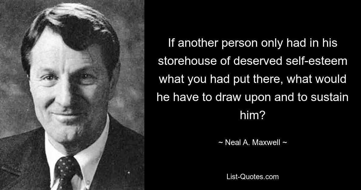 If another person only had in his storehouse of deserved self-esteem what you had put there, what would he have to draw upon and to sustain him? — © Neal A. Maxwell