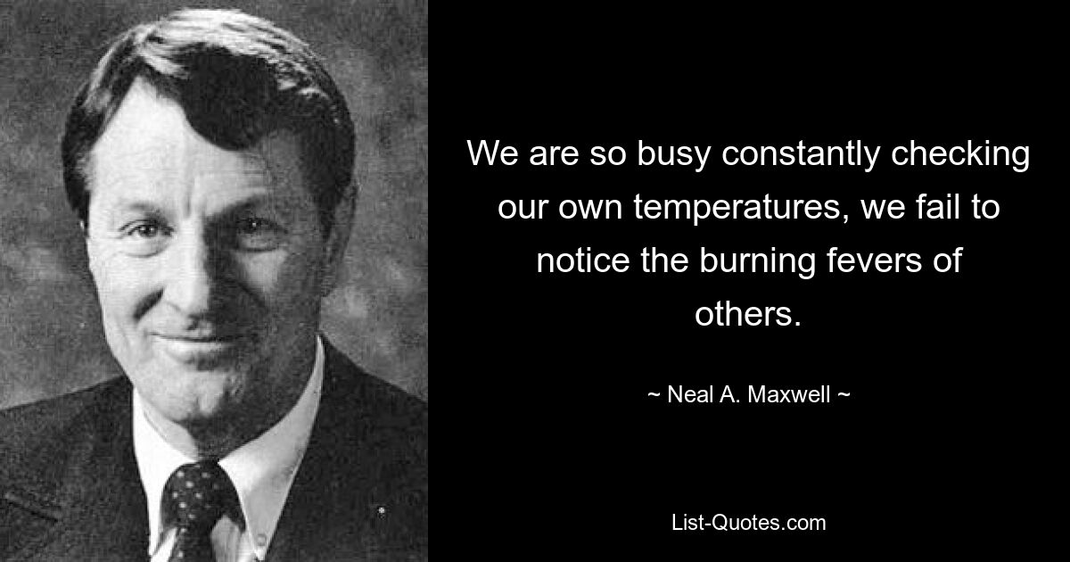 We are so busy constantly checking our own temperatures, we fail to notice the burning fevers of others. — © Neal A. Maxwell