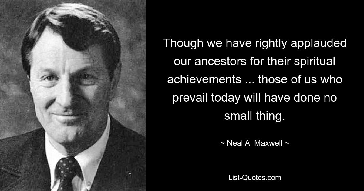 Though we have rightly applauded our ancestors for their spiritual achievements ... those of us who prevail today will have done no small thing. — © Neal A. Maxwell