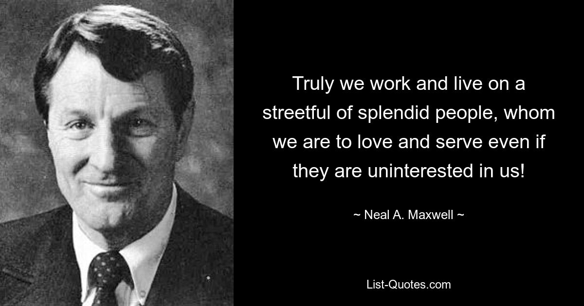 Truly we work and live on a streetful of splendid people, whom we are to love and serve even if they are uninterested in us! — © Neal A. Maxwell