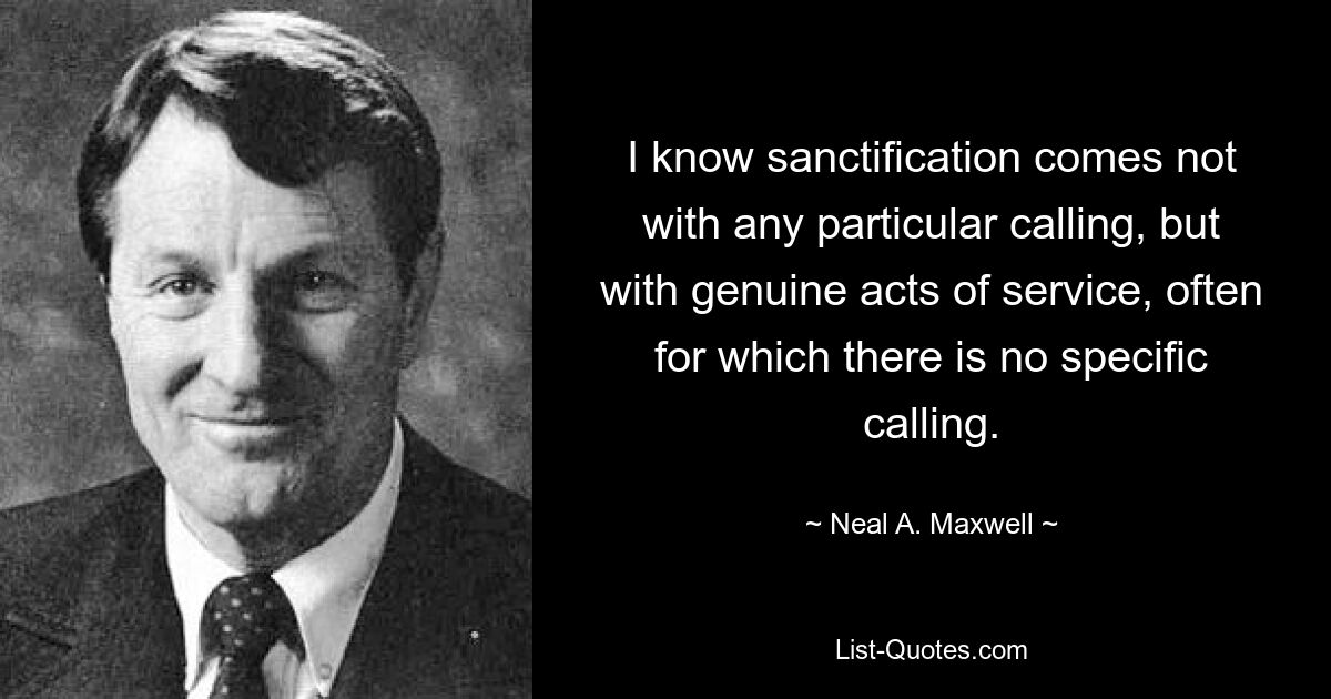 I know sanctification comes not with any particular calling, but with genuine acts of service, often for which there is no specific calling. — © Neal A. Maxwell