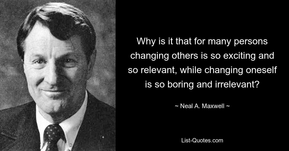 Why is it that for many persons changing others is so exciting and so relevant, while changing oneself is so boring and irrelevant? — © Neal A. Maxwell