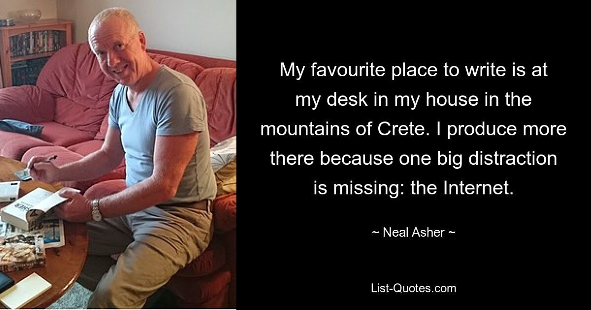 My favourite place to write is at my desk in my house in the mountains of Crete. I produce more there because one big distraction is missing: the Internet. — © Neal Asher