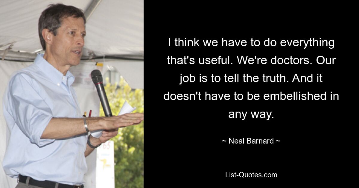 I think we have to do everything that's useful. We're doctors. Our job is to tell the truth. And it doesn't have to be embellished in any way. — © Neal Barnard