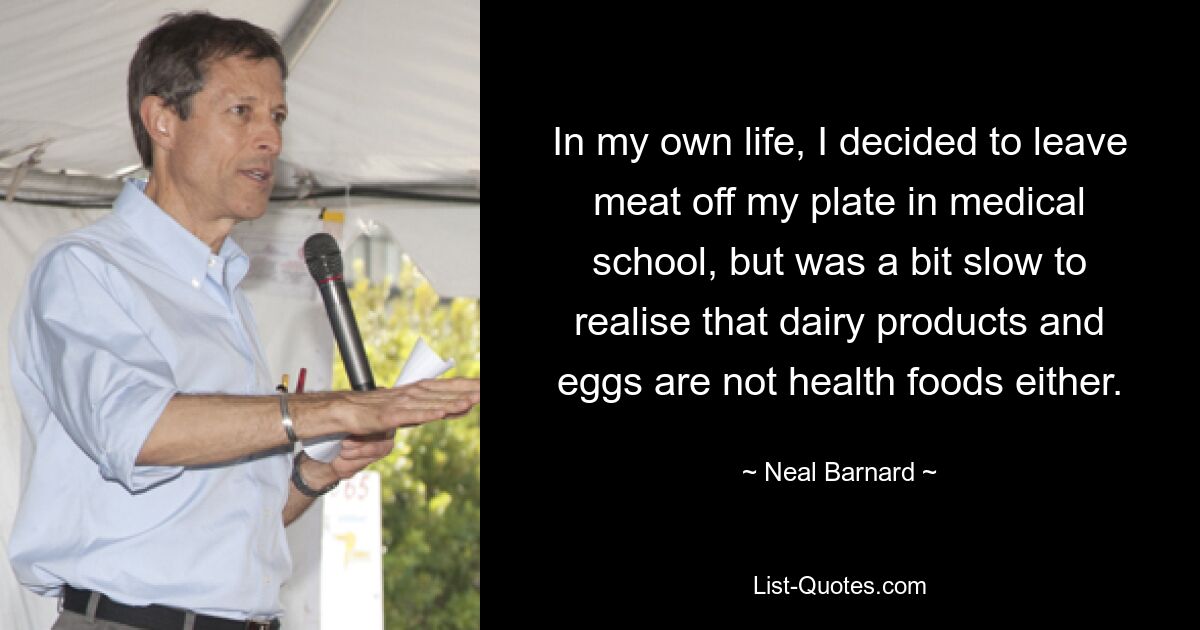 In my own life, I decided to leave meat off my plate in medical school, but was a bit slow to realise that dairy products and eggs are not health foods either. — © Neal Barnard