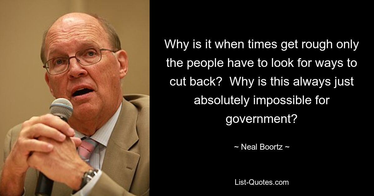 Why is it when times get rough only the people have to look for ways to cut back?  Why is this always just absolutely impossible for government? — © Neal Boortz