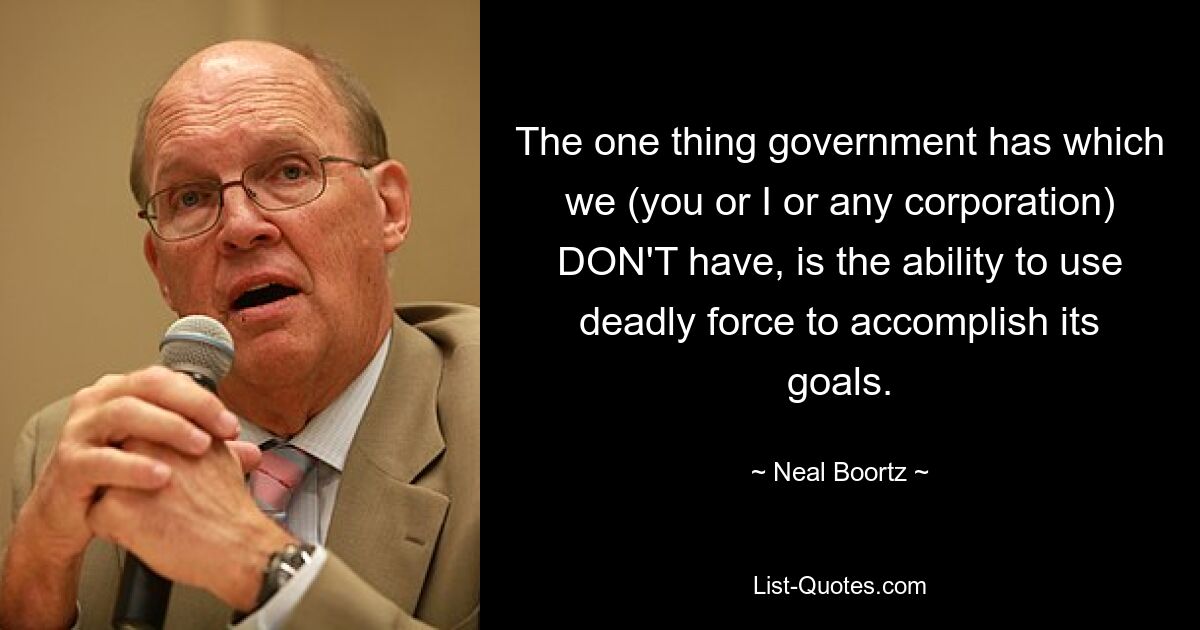 The one thing government has which we (you or I or any corporation) DON'T have, is the ability to use deadly force to accomplish its goals. — © Neal Boortz