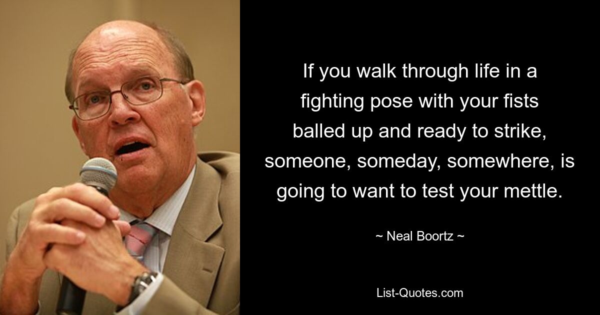 If you walk through life in a fighting pose with your fists balled up and ready to strike, someone, someday, somewhere, is going to want to test your mettle. — © Neal Boortz