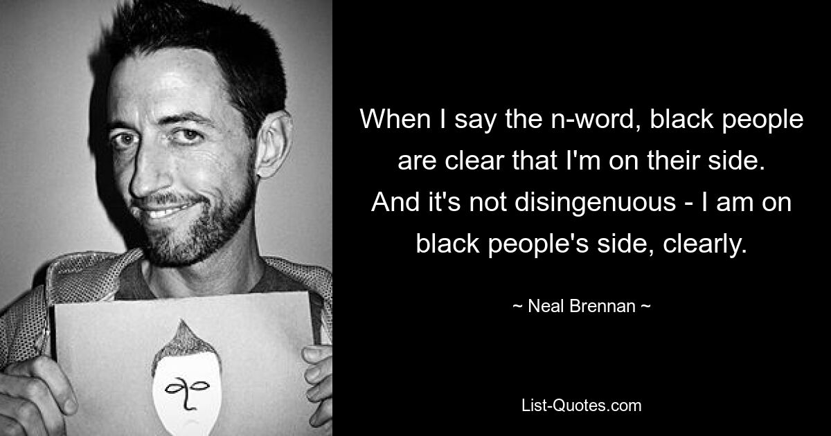 When I say the n-word, black people are clear that I'm on their side. And it's not disingenuous - I am on black people's side, clearly. — © Neal Brennan