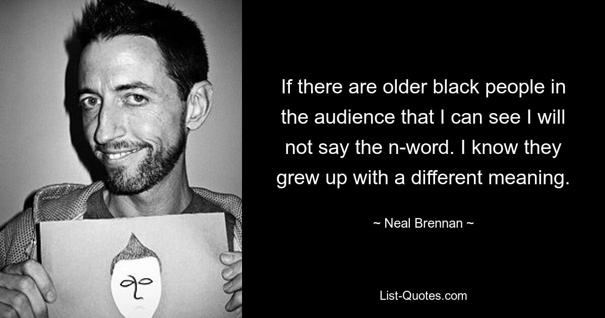 If there are older black people in the audience that I can see I will not say the n-word. I know they grew up with a different meaning. — © Neal Brennan